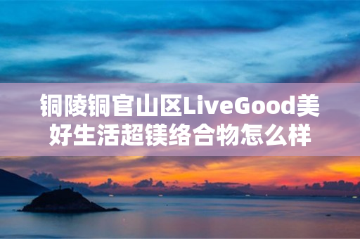 铜陵铜官山区LiveGood美好生活超镁络合物怎么样