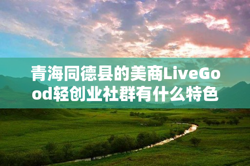 青海同德县的美商LiveGood轻创业社群有什么特色