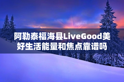 阿勒泰福海县LiveGood美好生活能量和焦点靠谱吗