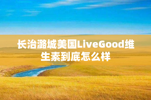 长治潞城美国LiveGood维生素到底怎么样