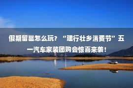 假期留邕怎么玩？“建行壮乡消费节”五一汽车家装团购会惊喜来袭！