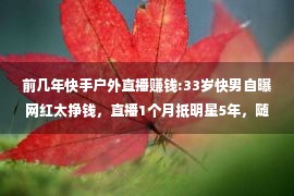 前几年快手户外直播赚钱:33岁快男自曝网红太挣钱，直播1个月抵明星5年，随便一扭钱就来