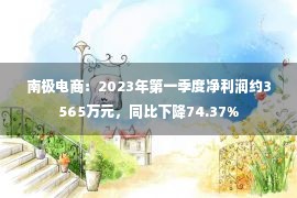 南极电商：2023年第一季度净利润约3565万元，同比下降74.37%