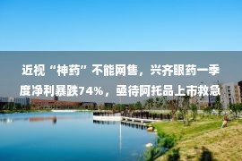 近视“神药”不能网售，兴齐眼药一季度净利暴跌74%，亟待阿托品上市救急