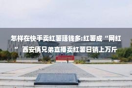 怎样在快手卖红薯赚钱多:红薯成“网红” 西安俩兄弟直播卖红薯日销上万斤