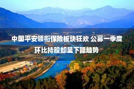 中国平安领衔保险板块狂欢 公募一季度环比持股却呈下降趋势