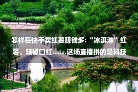 怎样在快手卖红薯赚钱多:“冰淇淋”红薯、辣椒口红……这场直播拼的是科技含量！