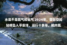 水是不是氧气和氢气 2024年，国际空间站将坠入平安洋，运行十多年，舱内氧气鼓鼓从何而来