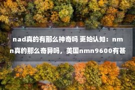 nad真的有那么神奇吗 更始认知：nmn真的那么奇异吗，美国nmn9600有甚么动机