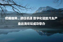 把握趋势，抓住机遇 数字化赋能汽车产业出海论坛成功举办