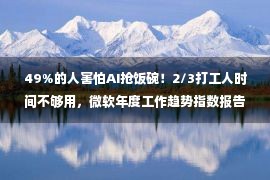 49%的人害怕AI抢饭碗！2/3打工人时间不够用，微软年度工作趋势指数报告让人破防了