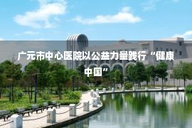 广元市中心医院以公益力量践行“健康中国”