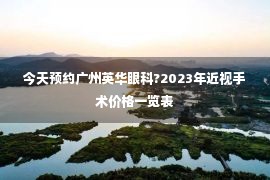 今天预约广州英华眼科?2023年近视手术价格一览表