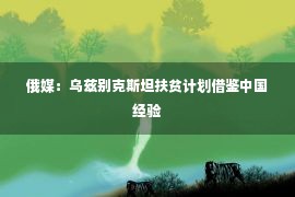 俄媒：乌兹别克斯坦扶贫计划借鉴中国经验