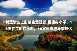 村里怎么上街做生意赚钱:福建穷小子，15岁在工地扛水泥，38岁当老板身家过亿，却46岁破产