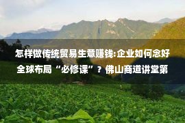 怎样做传统贸易生意赚钱:企业如何念好全球布局“必修课”？佛山商道讲堂第七期开讲