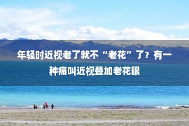 年轻时近视老了就不“老花”了？有一种痛叫近视叠加老花眼