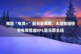 推动“电竞+”新业态落地，太湖新城快手电竞馆成KPL俱乐部主场