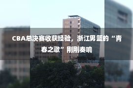 CBA总决赛收获经验，浙江男篮的“青春之歌”刚刚奏响