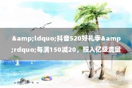 &ldquo;抖音520好礼季&rdquo;每满150减20，投入亿级流量推介优价好物