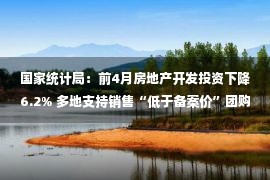 国家统计局：前4月房地产开发投资下降6.2% 多地支持销售“低于备案价”团购房