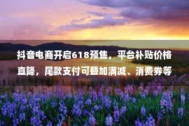 抖音电商开启618预售，平台补贴价格直降，尾款支付可叠加满减、消费券等多重优惠