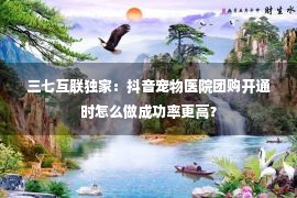 三七互联独家：抖音宠物医院团购开通时怎么做成功率更高？