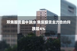 双焦期货盘中跳水 焦炭期货主力合约均跌超4%