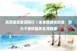 高质量发展调研行｜未来健康实验室：致力于更好服务生育健康