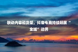 联动内容和货架，抖音电商持续延展“全域”边界