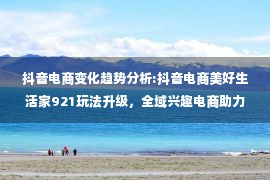 抖音电商变化趋势分析:抖音电商美好生活家921玩法升级，全域兴趣电商助力商家生意增长