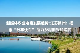 新媒体农业电商发展趋势:江苏徐州：搭乘“数字快车” 助力乡村振兴加速度