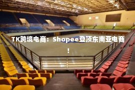 TK跨境电商：Shopee登顶东南亚电商！