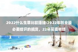 2022什么生意比较赚钱:2022年创业最必要结识的搞货，22年买卖总结