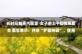 长时间戴蒸汽眼罩  女子患上干燥性角膜炎 医生表示：并非“护眼神器”，使用不当或伤眼