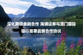 深化跨境金融合作 海通证券与澳门国际银行签署战略合作协议