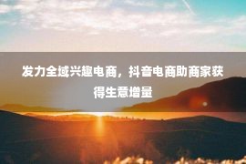 发力全域兴趣电商，抖音电商助商家获得生意增量