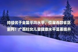 持续优于全国平均水平，位居西部省区前列！广西妇女儿童健康水平显著提升