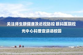 关注师生眼健康及近视防控 眼科医院视光中心科普宣讲进校园