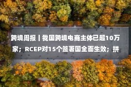 跨境周报丨我国跨境电商主体已超10万家；RCEP对15个签署国全面生效；拼多多称Temu业务线仍处起步阶段