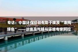 专访：中国环保经验有助于埃及“走向绿色”——访埃及气候与环境专家阿拉姆