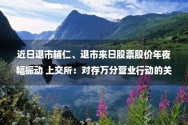 近日退市辅仁、退市来日股票股价年夜幅振动 上交所：对存万分营业行动的关系投资者停息账户营业