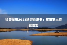 抖音发布2023旅游白皮书：旅游支出持续增加