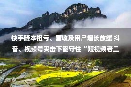 快手降本扭亏、营收及用户增长放缓 抖音、视频号夹击下能守住“短视频老二”吗