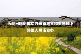 西藏日喀则成功办理首笔货物贸易项下跨境人民币业务