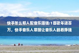 快手怎么帮人配音乐赚钱:1首歌年进百万，快手音乐人意图让音乐人躺着挣钱