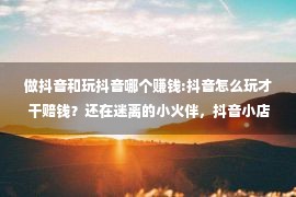 做抖音和玩抖音哪个赚钱:抖音怎么玩才干赔钱？还在迷离的小火伴，抖音小店助助您