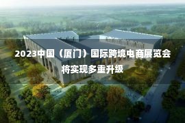 2023中国（厦门）国际跨境电商展览会将实现多重升级