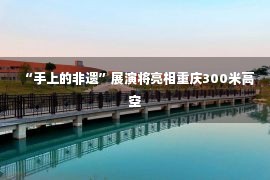 “手上的非遗”展演将亮相重庆300米高空