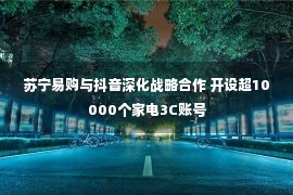 苏宁易购与抖音深化战略合作 开设超10000个家电3C账号